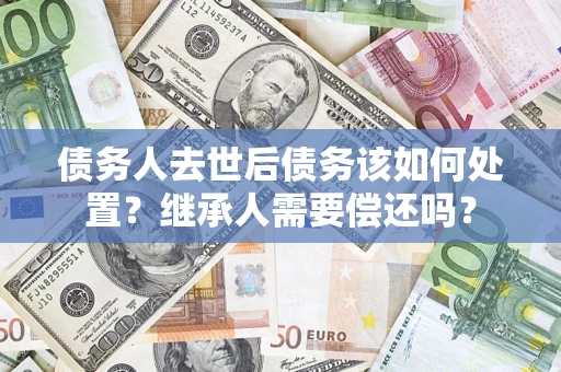 济南债务人去世后债务该如何处置？继承人需要偿还吗？