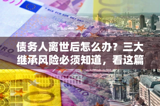 济南债务人离世后怎么办？三大继承风险必须知道，看这篇就够了