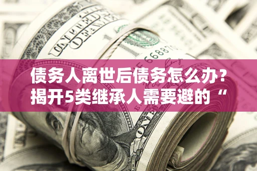济南债务人离世后债务怎么办？揭开5类继承人需要避的“坑”