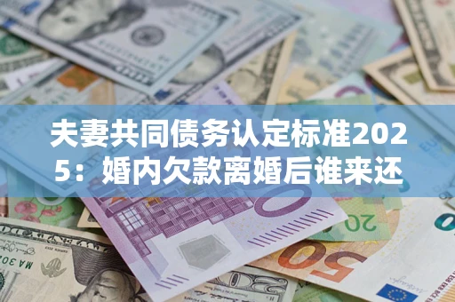 济南夫妻共同债务认定标准2025：婚内欠款离婚后谁来还？