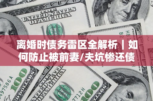济南离婚时债务雷区全解析｜如何防止被前妻/夫坑惨还债？