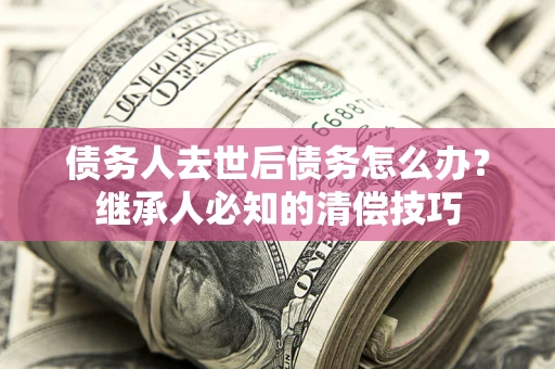 济南债务人去世后债务怎么办？继承人必知的清偿技巧